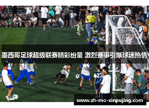墨西哥足球超级联赛精彩纷呈 激烈赛事引爆球迷热情